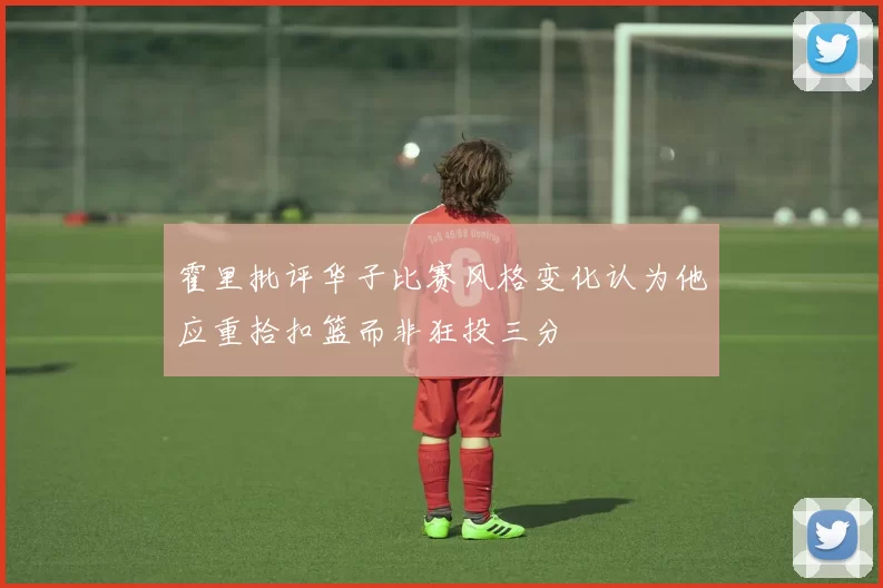 霍里批评华子比赛风格变化认为他应重拾扣篮而非狂投三分