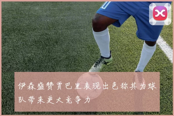 伊森盛赞贾巴里表现出色称其为球队带来更大竞争力
