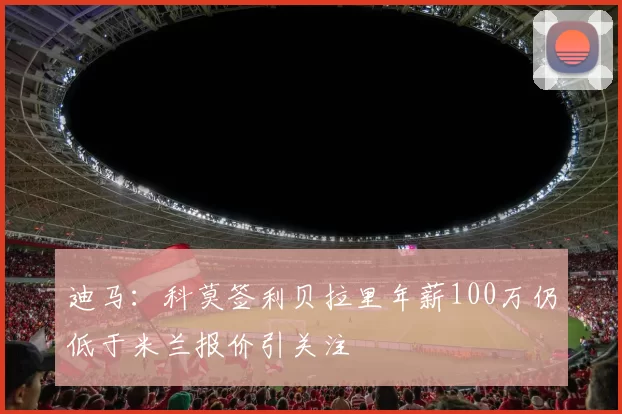 迪马：科莫签利贝拉里年薪100万仍低于米兰报价引关注