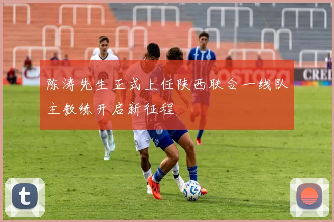 陈涛先生正式上任陕西联合一线队主教练开启新征程