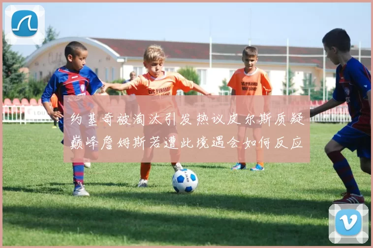 约基奇被淘汰引发热议皮尔斯质疑巅峰詹姆斯若遭此境遇会如何反应