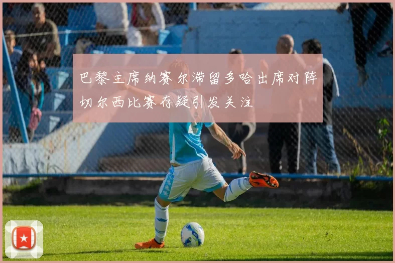 巴黎主席纳赛尔滞留多哈出席对阵切尔西比赛存疑引发关注