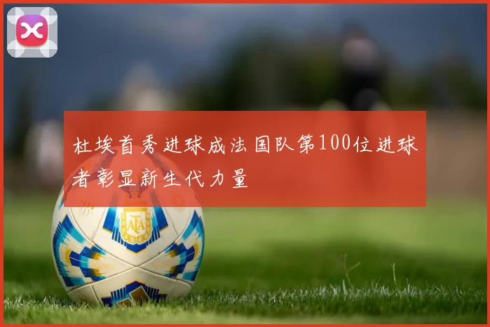 杜埃首秀进球成法国队第100位进球者彰显新生代力量