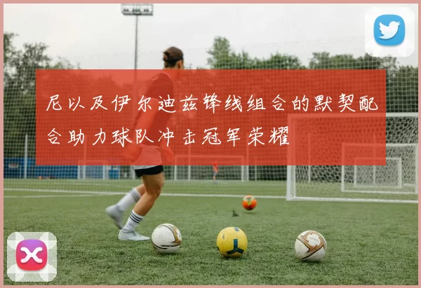 尼以及伊尔迪兹锋线组合的默契配合助力球队冲击冠军荣耀