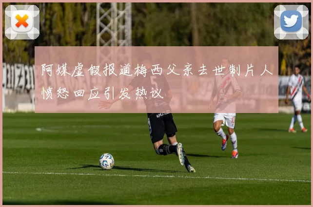 阿媒虚假报道梅西父亲去世制片人愤怒回应引发热议