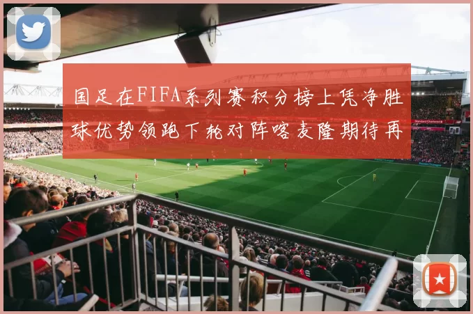 国足在FIFA系列赛积分榜上凭净胜球优势领跑下轮对阵喀麦隆期待再创佳绩