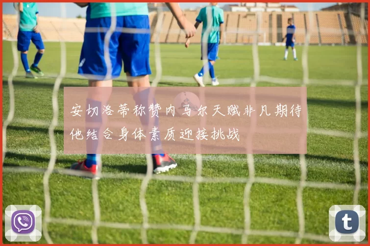 安切洛蒂称赞内马尔天赋非凡期待他结合身体素质迎接挑战