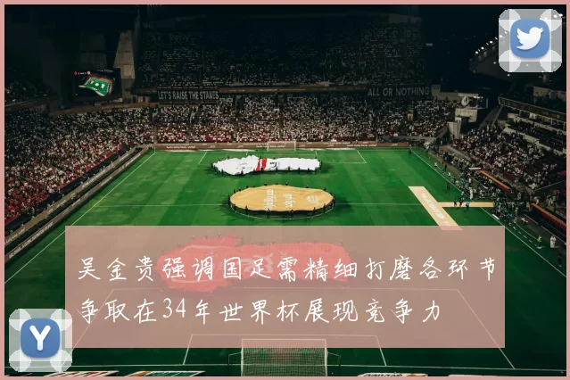 吴金贵强调国足需精细打磨各环节争取在34年世界杯展现竞争力