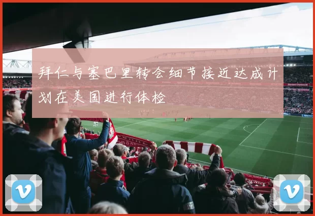 拜仁与塞巴里转会细节接近达成计划在美国进行体检