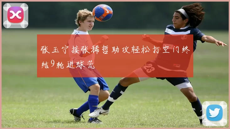 张玉宁接张稀哲助攻轻松打空门终结9轮进球荒