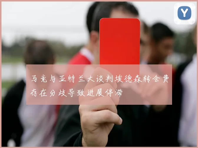 马竞与亚特兰大谈判埃德森转会费存在分歧导致进展停滞