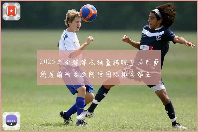 2025年全球球衣销量揭晓皇马巴萨稳居前两名迈阿密国际排名第五