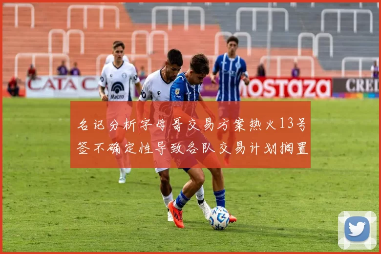 名记分析字母哥交易方案热火13号签不确定性导致各队交易计划搁置