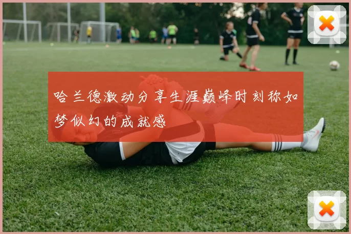 哈兰德激动分享生涯巅峰时刻称如梦似幻的成就感
