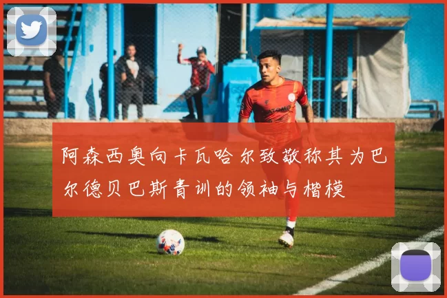 阿森西奥向卡瓦哈尔致敬称其为巴尔德贝巴斯青训的领袖与楷模