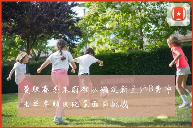 曼联赛季末前难以确定新主帅B费冲击单季助攻纪录面临挑战