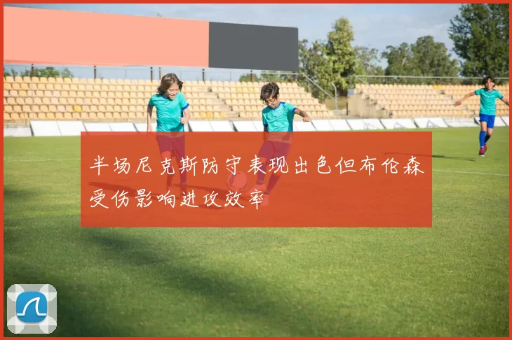 半场尼克斯防守表现出色但布伦森受伤影响进攻效率