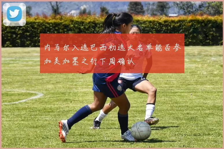 内马尔入选巴西初选大名单能否参加美加墨之行下周确认