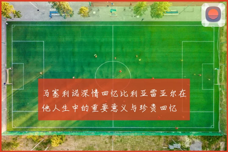 马塞利诺深情回忆比利亚雷亚尔在他人生中的重要意义与珍贵回忆