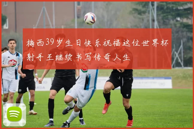 梅西39岁生日快乐祝福这位世界杯射手王继续书写传奇人生