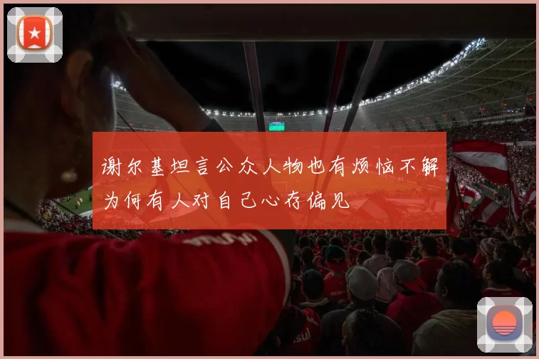 谢尔基坦言公众人物也有烦恼不解为何有人对自己心存偏见