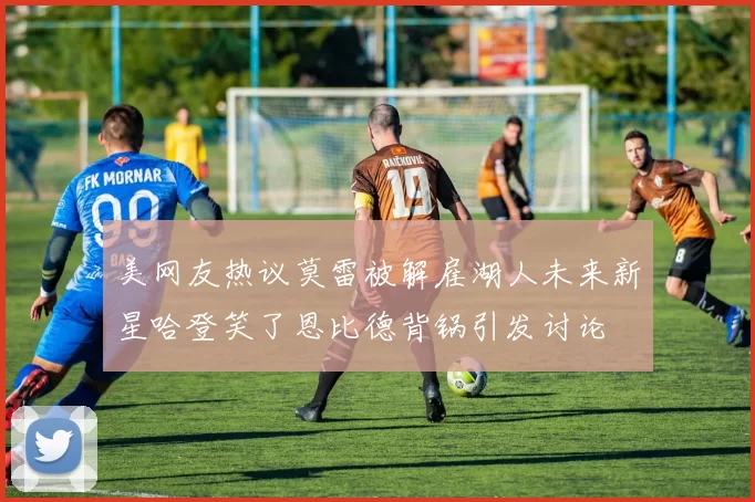 美网友热议莫雷被解雇湖人未来新星哈登笑了恩比德背锅引发讨论