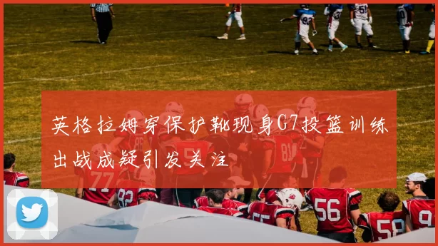 英格拉姆穿保护靴现身G7投篮训练出战成疑引发关注