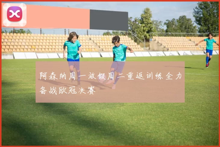 阿森纳周一放假周二重返训练全力备战欧冠决赛