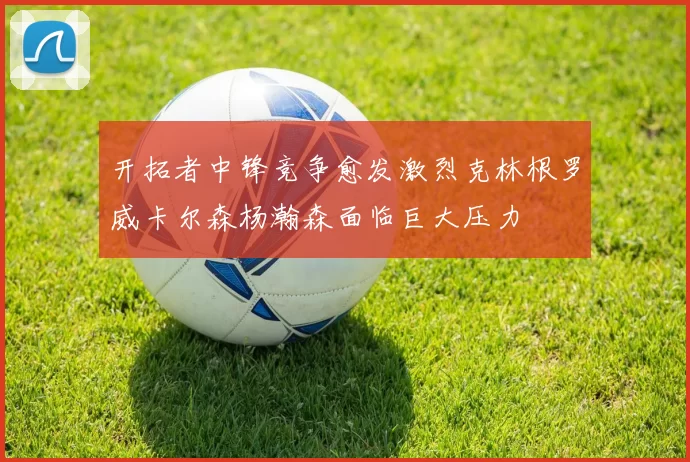 开拓者中锋竞争愈发激烈克林根罗威卡尔森杨瀚森面临巨大压力
