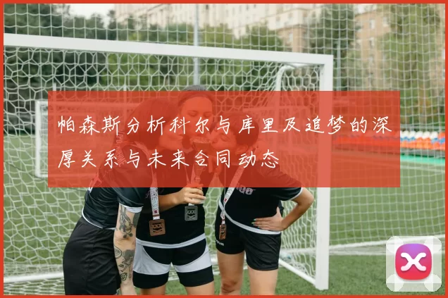 帕森斯分析科尔与库里及追梦的深厚关系与未来合同动态