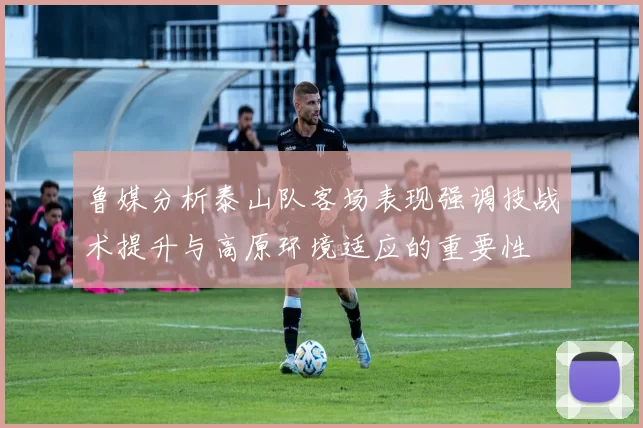 鲁媒分析泰山队客场表现强调技战术提升与高原环境适应的重要性