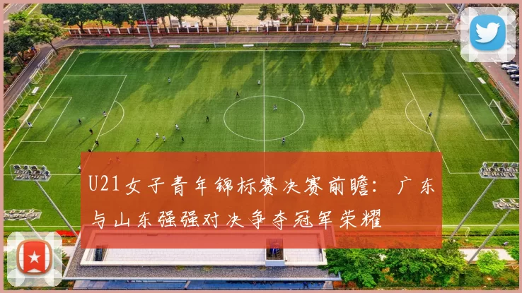 U21女子青年锦标赛决赛前瞻：广东与山东强强对决争夺冠军荣耀