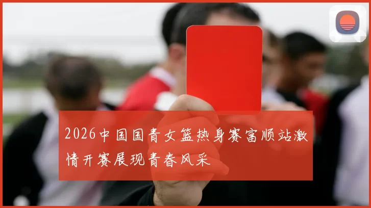 2026中国国青女篮热身赛富顺站激情开赛展现青春风采