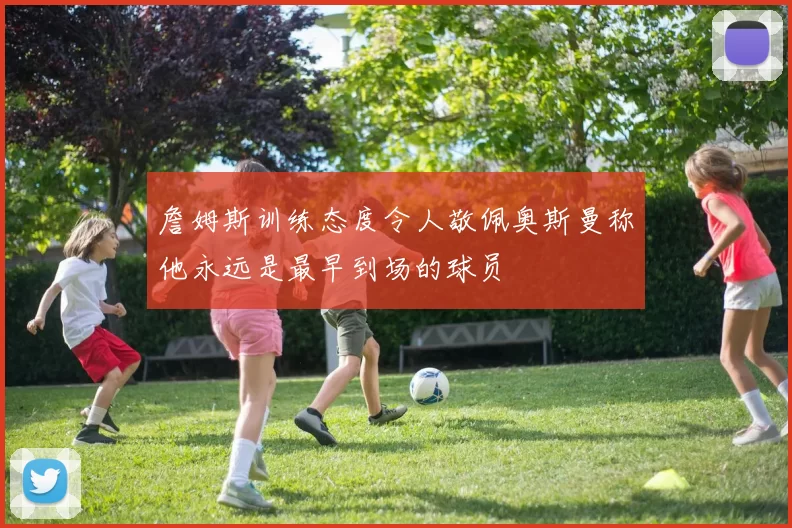 詹姆斯训练态度令人敬佩奥斯曼称他永远是最早到场的球员